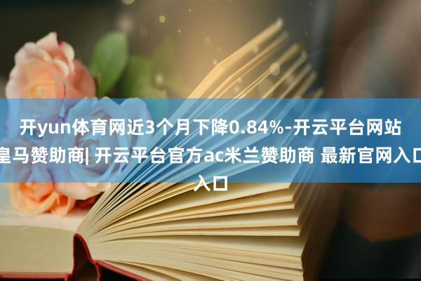 开yun体育网近3个月下降0.84%-开云平台网站皇马赞助商| 开云平台官方ac米兰赞助商 最新官网入口