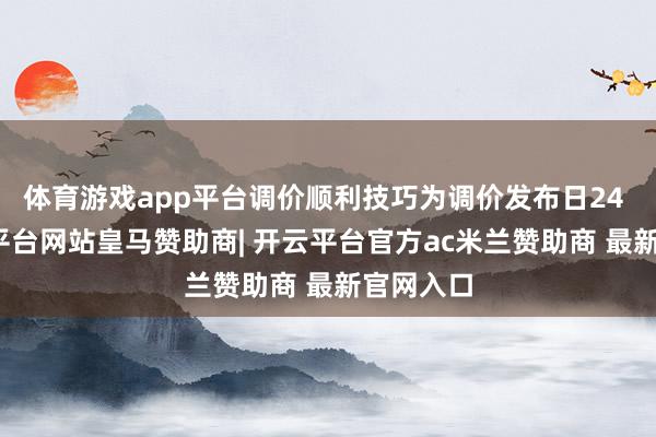 体育游戏app平台调价顺利技巧为调价发布日24 时-开云平台网站皇马赞助商| 开云平台官方ac米兰赞助商 最新官网入口