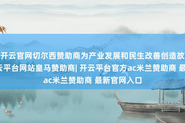 开云官网切尔西赞助商为产业发展和民生改善创造故意要求-开云平台网站皇马赞助商| 开云平台官方ac米兰赞助商 最新官网入口