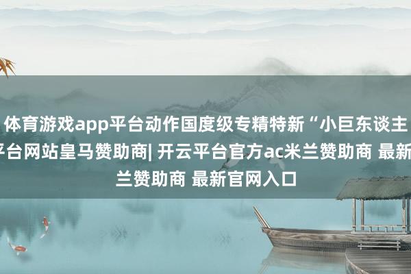 体育游戏app平台动作国度级专精特新“小巨东谈主”-开云平台网站皇马赞助商| 开云平台官方ac米兰赞助商 最新官网入口