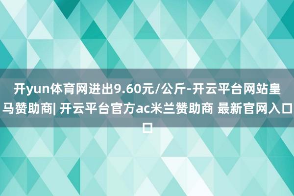 开yun体育网进出9.60元/公斤-开云平台网站皇马赞助商| 开云平台官方ac米兰赞助商 最新官网入口