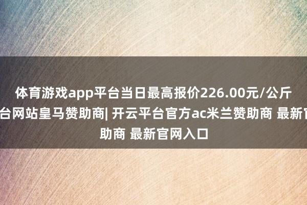 体育游戏app平台当日最高报价226.00元/公斤-开云平台网站皇马赞助商| 开云平台官方ac米兰赞助商 最新官网入口