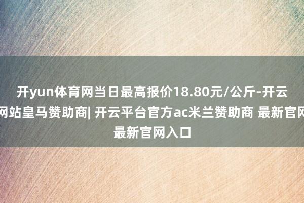 开yun体育网当日最高报价18.80元/公斤-开云平台网站皇马赞助商| 开云平台官方ac米兰赞助商 最新官网入口
