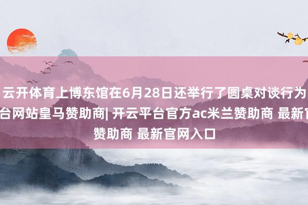 云开体育上博东馆在6月28日还举行了圆桌对谈行为-开云平台网站皇马赞助商| 开云平台官方ac米兰赞助商 最新官网入口