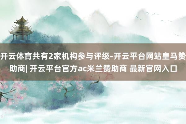 开云体育共有2家机构参与评级-开云平台网站皇马赞助商| 开云平台官方ac米兰赞助商 最新官网入口