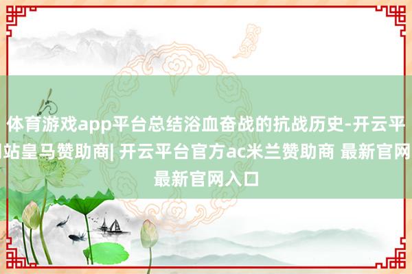 体育游戏app平台总结浴血奋战的抗战历史-开云平台网站皇马赞助商| 开云平台官方ac米兰赞助商 最新官网入口