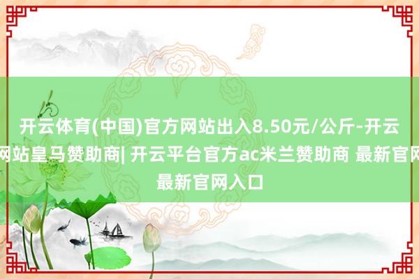 开云体育(中国)官方网站出入8.50元/公斤-开云平台网站皇马赞助商| 开云平台官方ac米兰赞助商 最新官网入口