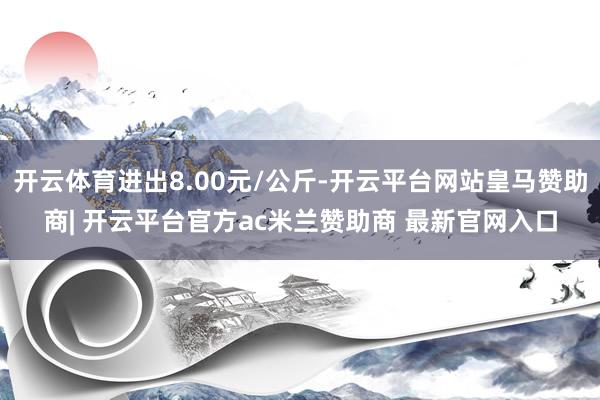 开云体育进出8.00元/公斤-开云平台网站皇马赞助商| 开云平台官方ac米兰赞助商 最新官网入口