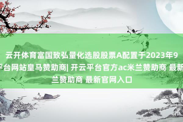 云开体育富国致弘量化选股股票A配置于2023年9月-开云平台网站皇马赞助商| 开云平台官方ac米兰赞助商 最新官网入口