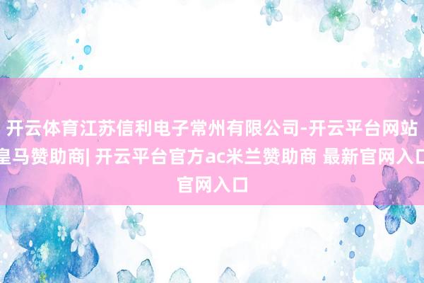 开云体育江苏信利电子常州有限公司-开云平台网站皇马赞助商| 开云平台官方ac米兰赞助商 最新官网入口