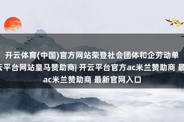 开云体育(中国)官方网站荣登社会团体和企劳动单元榜首-开云平台网站皇马赞助商| 开云平台官方ac米兰赞助商 最新官网入口