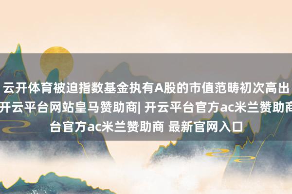 云开体育被迫指数基金执有A股的市值范畴初次高出主动权利基金-开云平台网站皇马赞助商| 开云平台官方ac米兰赞助商 最新官网入口