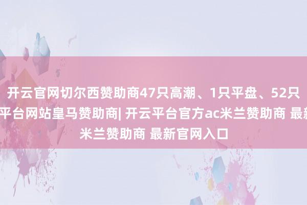 开云官网切尔西赞助商47只高潮、1只平盘、52只下落-开云平台网站皇马赞助商| 开云平台官方ac米兰赞助商 最新官网入口