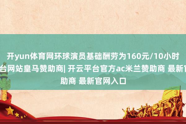 开yun体育网环球演员基础酬劳为160元/10小时-开云平台网站皇马赞助商| 开云平台官方ac米兰赞助商 最新官网入口