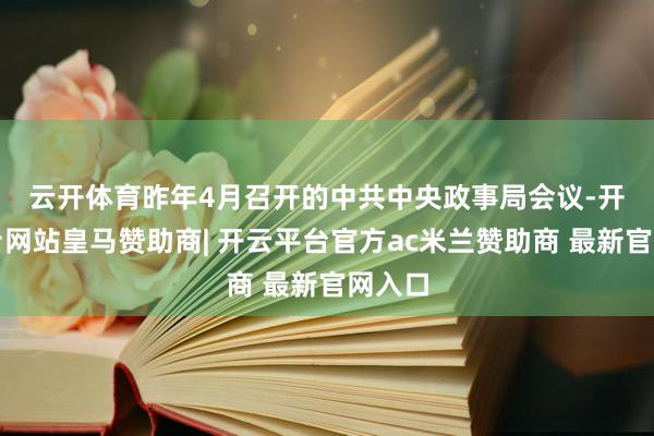 云开体育　　昨年4月召开的中共中央政事局会议-开云平台网站皇马赞助商| 开云平台官方ac米兰赞助商 最新官网入口