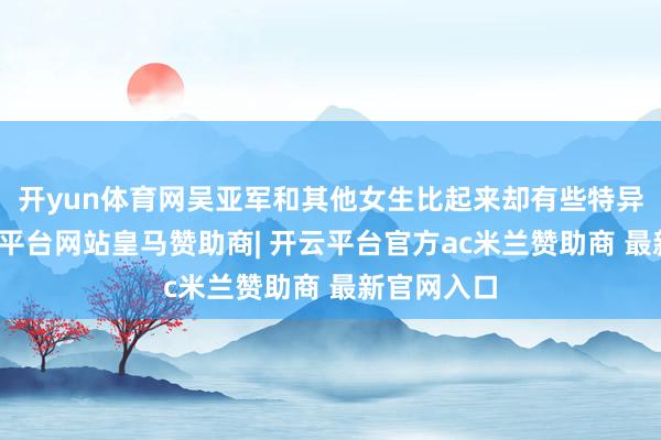 开yun体育网吴亚军和其他女生比起来却有些特异独行-开云平台网站皇马赞助商| 开云平台官方ac米兰赞助商 最新官网入口