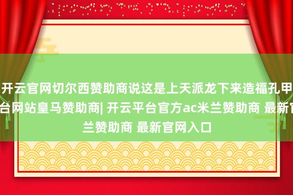 开云官网切尔西赞助商说这是上天派龙下来造福孔甲-开云平台网站皇马赞助商| 开云平台官方ac米兰赞助商 最新官网入口
