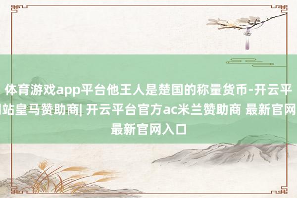 体育游戏app平台他王人是楚国的称量货币-开云平台网站皇马赞助商| 开云平台官方ac米兰赞助商 最新官网入口