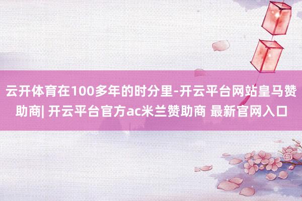 云开体育在100多年的时分里-开云平台网站皇马赞助商| 开云平台官方ac米兰赞助商 最新官网入口