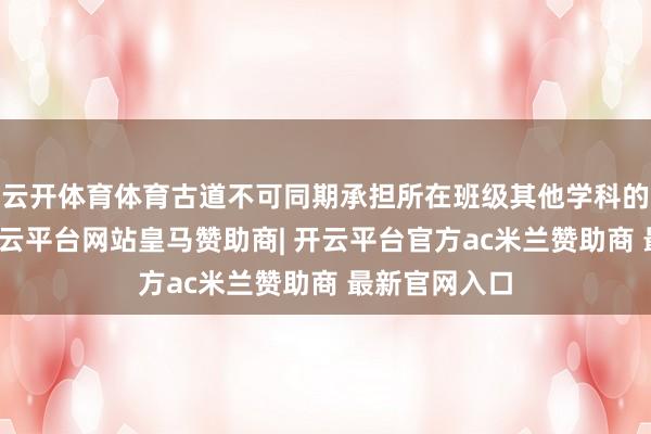 云开体育体育古道不可同期承担所在班级其他学科的教养任务-开云平台网站皇马赞助商| 开云平台官方ac米兰赞助商 最新官网入口