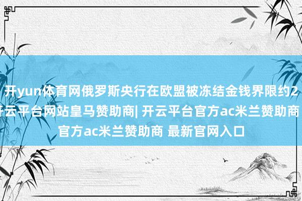 开yun体育网俄罗斯央行在欧盟被冻结金钱界限约2100亿欧元-开云平台网站皇马赞助商| 开云平台官方ac米兰赞助商 最新官网入口
