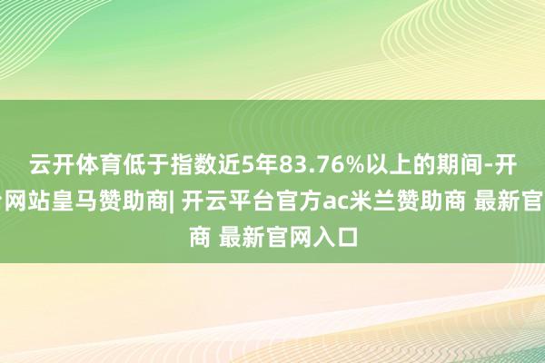 云开体育低于指数近5年83.76%以上的期间-开云平台网站皇马赞助商| 开云平台官方ac米兰赞助商 最新官网入口