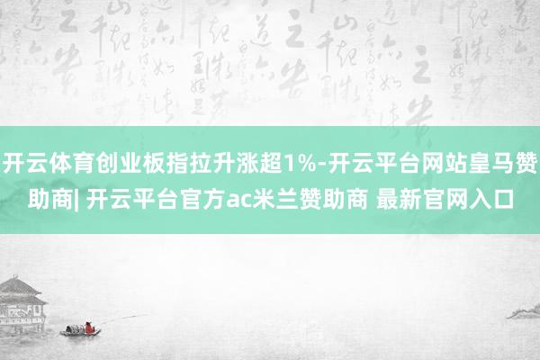 开云体育创业板指拉升涨超1%-开云平台网站皇马赞助商| 开云平台官方ac米兰赞助商 最新官网入口