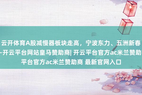 云开体育A股减慢器板块走高，宁波东力、五洲新春、三联铸造涨停-开云平台网站皇马赞助商| 开云平台官方ac米兰赞助商 最新官网入口