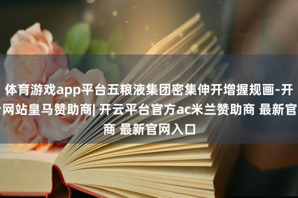 体育游戏app平台五粮液集团密集伸开增握规画-开云平台网站皇马赞助商| 开云平台官方ac米兰赞助商 最新官网入口
