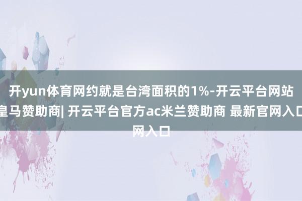 开yun体育网约就是台湾面积的1%-开云平台网站皇马赞助商| 开云平台官方ac米兰赞助商 最新官网入口