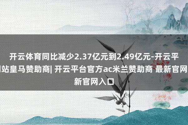 开云体育同比减少2.37亿元到2.49亿元-开云平台网站皇马赞助商| 开云平台官方ac米兰赞助商 最新官网入口
