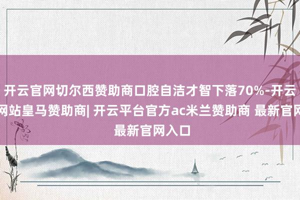 开云官网切尔西赞助商口腔自洁才智下落70%-开云平台网站皇马赞助商| 开云平台官方ac米兰赞助商 最新官网入口