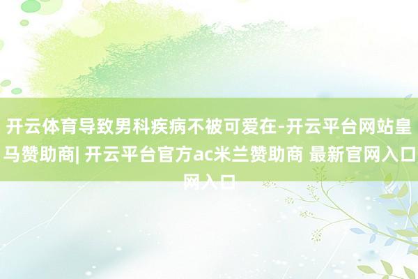 开云体育导致男科疾病不被可爱在-开云平台网站皇马赞助商| 开云平台官方ac米兰赞助商 最新官网入口