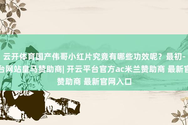 云开体育国产伟哥小红片究竟有哪些功效呢？最初-开云平台网站皇马赞助商| 开云平台官方ac米兰赞助商 最新官网入口