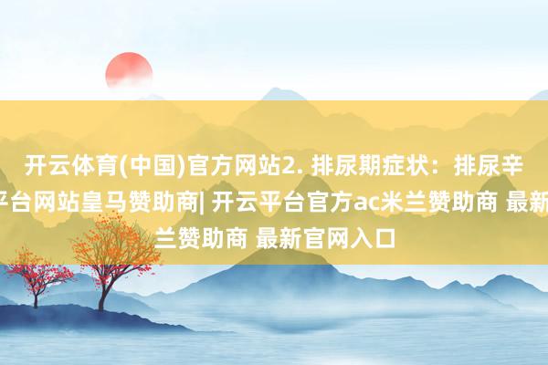开云体育(中国)官方网站2. 排尿期症状：排尿辛勤-开云平台网站皇马赞助商| 开云平台官方ac米兰赞助商 最新官网入口