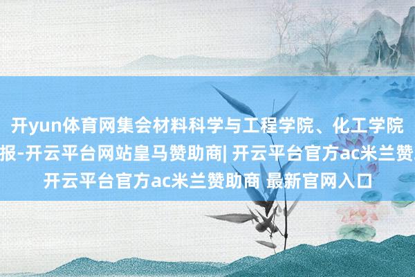 开yun体育网集会材料科学与工程学院、化工学院、机电工程学院呈报-开云平台网站皇马赞助商| 开云平台官方ac米兰赞助商 最新官网入口