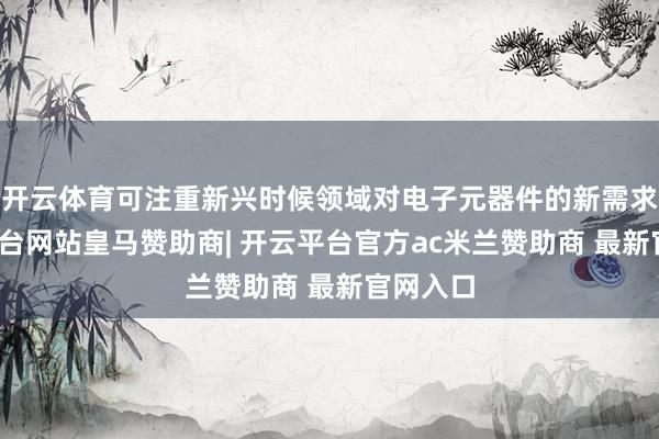 开云体育可注重新兴时候领域对电子元器件的新需求-开云平台网站皇马赞助商| 开云平台官方ac米兰赞助商 最新官网入口