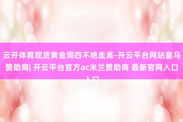 云开体育现货黄金周四不绝走高-开云平台网站皇马赞助商| 开云平台官方ac米兰赞助商 最新官网入口