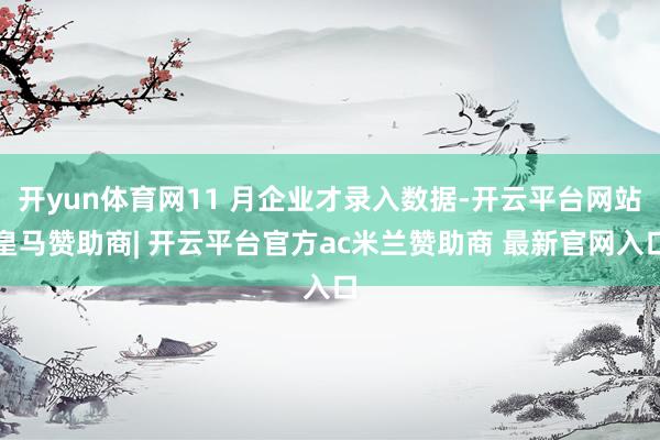 开yun体育网11 月企业才录入数据-开云平台网站皇马赞助商| 开云平台官方ac米兰赞助商 最新官网入口