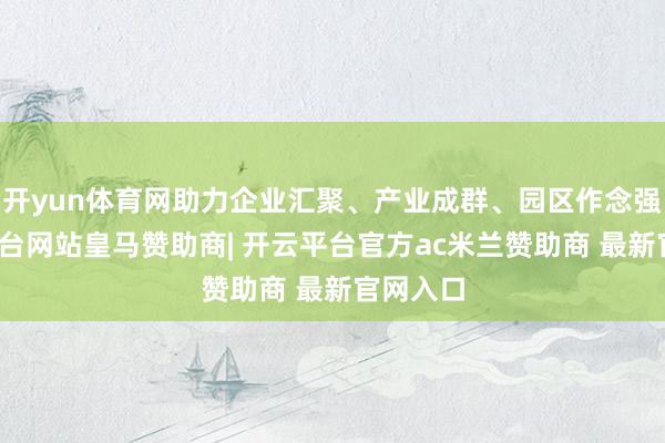 开yun体育网助力企业汇聚、产业成群、园区作念强-开云平台网站皇马赞助商| 开云平台官方ac米兰赞助商 最新官网入口