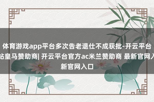 体育游戏app平台多次告老退仕不成获批-开云平台网站皇马赞助商| 开云平台官方ac米兰赞助商 最新官网入口
