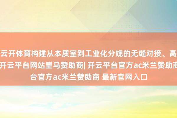 云开体育构建从本质室到工业化分娩的无缝对接、高效升沉通说念-开云平台网站皇马赞助商| 开云平台官方ac米兰赞助商 最新官网入口