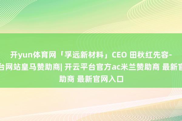开yun体育网「孚远新材料」CEO 田秋红先容-开云平台网站皇马赞助商| 开云平台官方ac米兰赞助商 最新官网入口