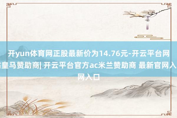 开yun体育网正股最新价为14.76元-开云平台网站皇马赞助商| 开云平台官方ac米兰赞助商 最新官网入口