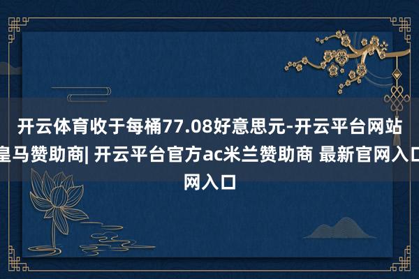 开云体育收于每桶77.08好意思元-开云平台网站皇马赞助商| 开云平台官方ac米兰赞助商 最新官网入口