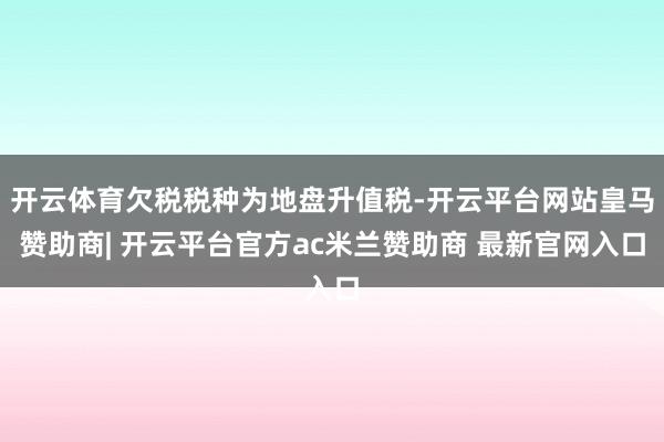 开云体育欠税税种为地盘升值税-开云平台网站皇马赞助商| 开云平台官方ac米兰赞助商 最新官网入口