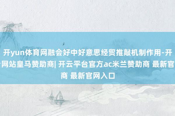 开yun体育网融会好中好意思经贸推敲机制作用-开云平台网站皇马赞助商| 开云平台官方ac米兰赞助商 最新官网入口