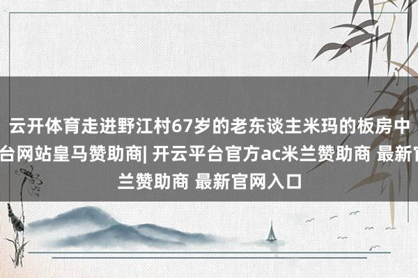 云开体育走进野江村67岁的老东谈主米玛的板房中-开云平台网站皇马赞助商| 开云平台官方ac米兰赞助商 最新官网入口