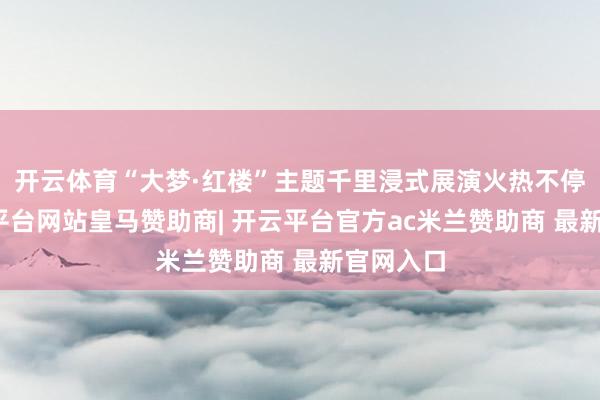 开云体育“大梦·红楼”主题千里浸式展演火热不停演-开云平台网站皇马赞助商| 开云平台官方ac米兰赞助商 最新官网入口