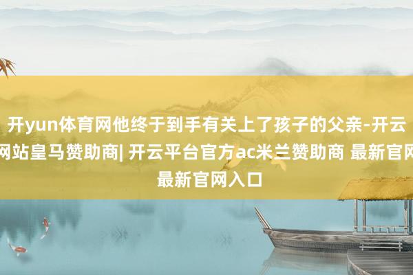 开yun体育网他终于到手有关上了孩子的父亲-开云平台网站皇马赞助商| 开云平台官方ac米兰赞助商 最新官网入口